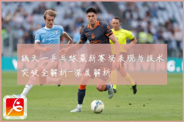 钱天一乒乓球最新赛场表现与技术突破全解析-深度解析