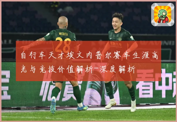自行车天才埃文内普尔赛车生涯高光与竞技价值解析-深度解析