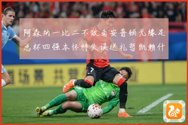阿森纳一比二不敌南安普顿无缘足总杯四强本怀特失误送礼哲凯赖什战术观察-深度解析