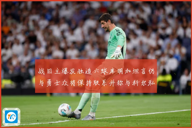 战旧主爆发独造六球库明加坦言仍与勇士众将保持联系并称与科尔私赛场复盘-深度解析
