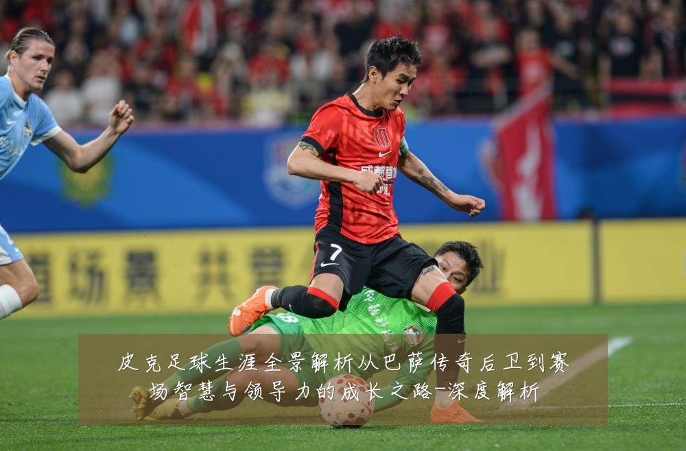 皮克足球生涯全景解析从巴萨传奇后卫到赛场智慧与领导力的成长之路-深度解析
