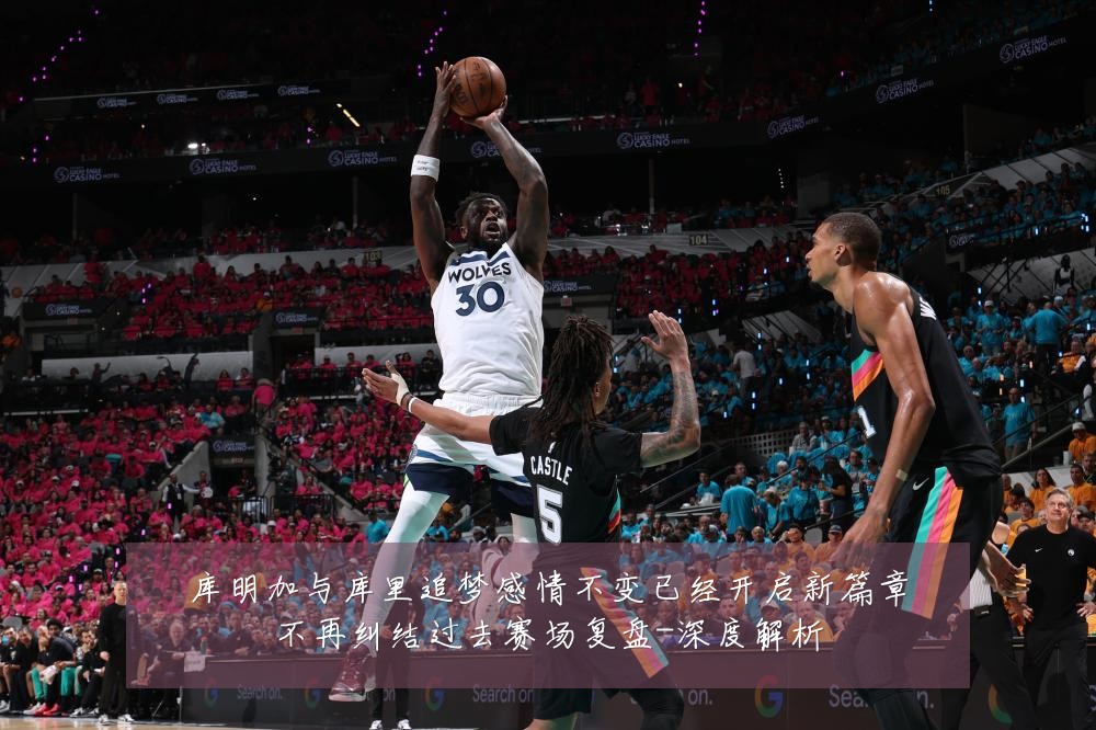 库明加与库里追梦感情不变已经开启新篇章不再纠结过去赛场复盘-深度解析