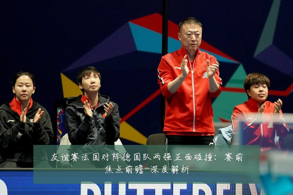 友谊赛法国对阵德国队两强正面碰撞：赛前焦点前瞻-深度解析